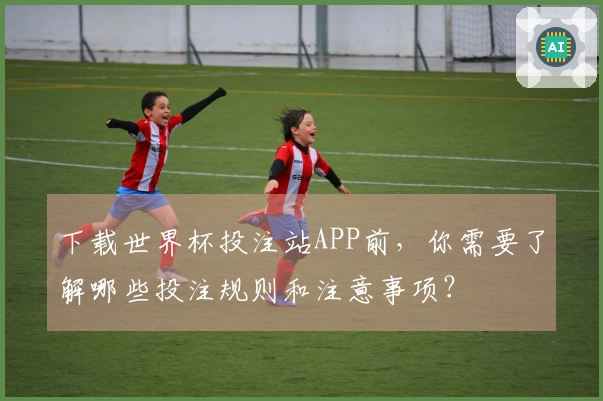 下载世界杯投注站APP前，你需要了解哪些投注规则和注意事项？