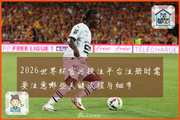 2026世界杯官方投注平台注册时需要注意哪些关键流程与细节