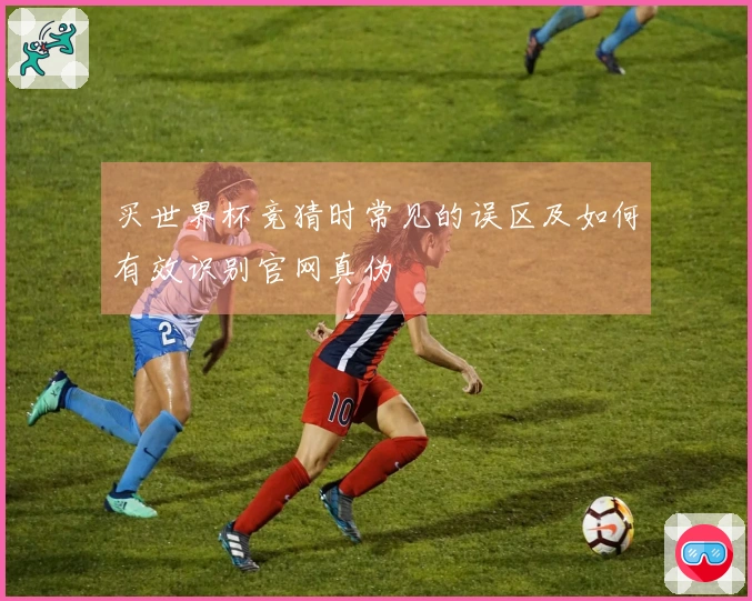 买世界杯竞猜时常见的误区及如何有效识别官网真伪