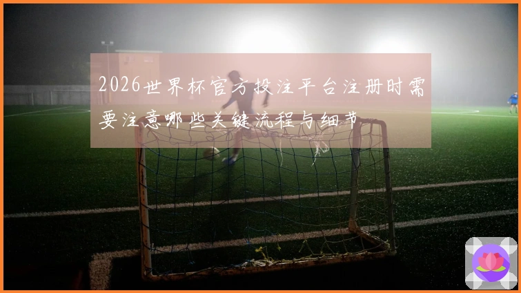 2026世界杯官方投注平台注册时需要注意哪些关键流程与细节