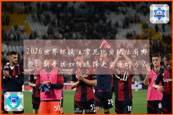 2026世界杯投注常见比分玩法有哪些？新手该如何选择更合适的方式？